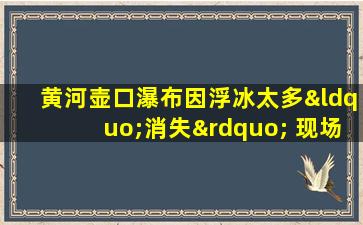 黄河壶口瀑布因浮冰太多“消失” 现场震撼画面 被拍下